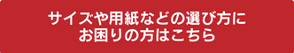 サイズや用紙などの選び方にお困りの方はこちら